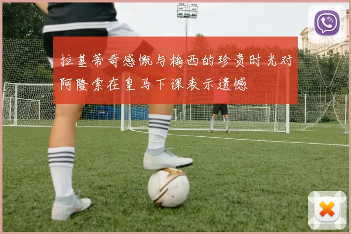拉基蒂奇感慨与梅西的珍贵时光对阿隆索在皇马下课表示遗憾