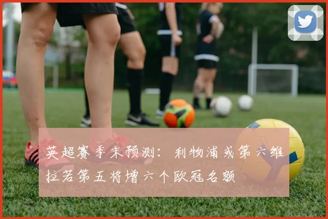 英超赛季末预测：利物浦或第六维拉若第五将增六个欧冠名额