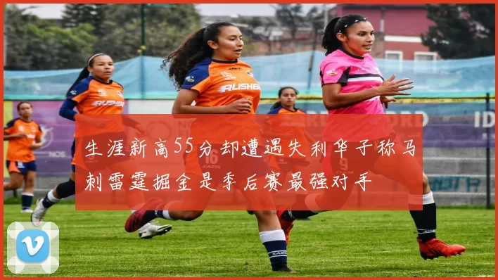 生涯新高55分却遭遇失利华子称马刺雷霆掘金是季后赛最强对手