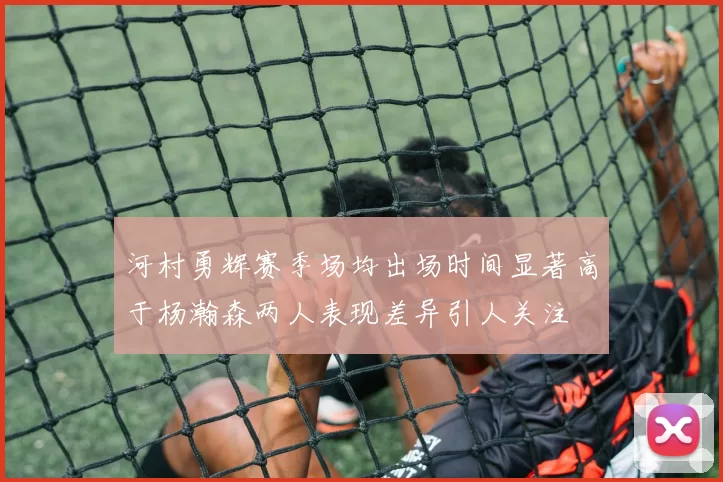 河村勇辉赛季场均出场时间显著高于杨瀚森两人表现差异引人关注