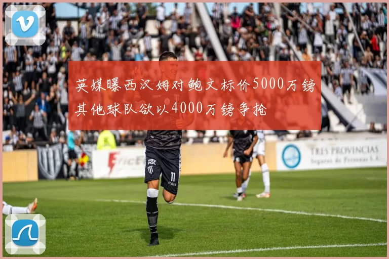 英媒曝西汉姆对鲍文标价5000万镑其他球队欲以4000万镑争抢