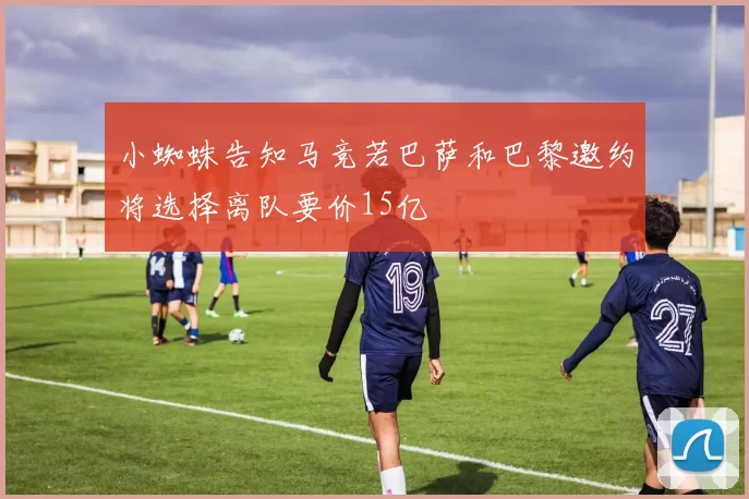 小蜘蛛告知马竞若巴萨和巴黎邀约将选择离队要价15亿