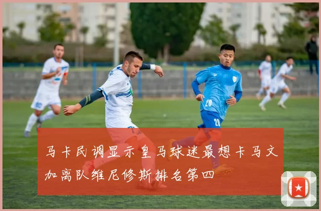 马卡民调显示皇马球迷最想卡马文加离队维尼修斯排名第四