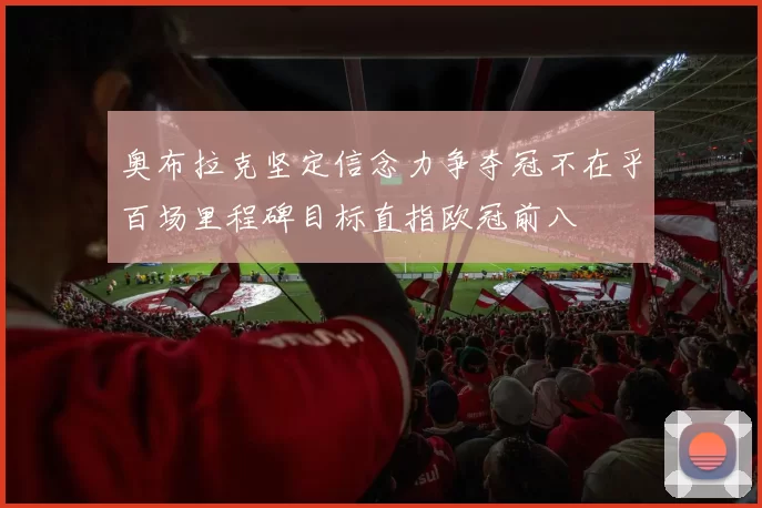 奥布拉克坚定信念力争夺冠不在乎百场里程碑目标直指欧冠前八