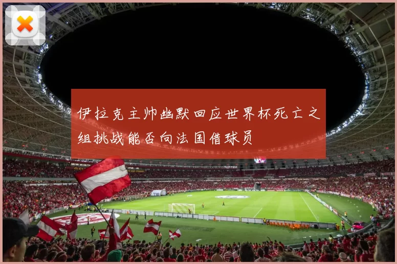 伊拉克主帅幽默回应世界杯死亡之组挑战能否向法国借球员
