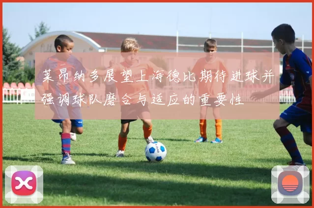 莱昂纳多展望上海德比期待进球并强调球队磨合与适应的重要性