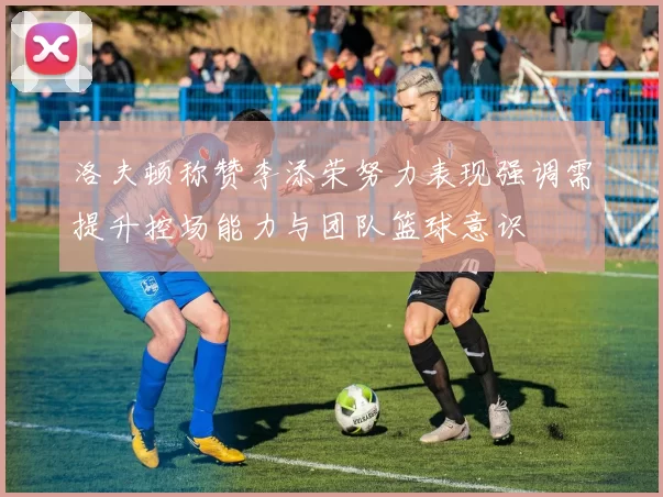 洛夫顿称赞李添荣努力表现强调需提升控场能力与团队篮球意识