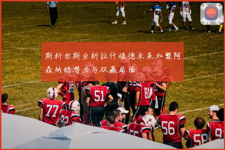 斯科尔斯分析拉什福德未来加盟阿森纳的潜力与双赢局面