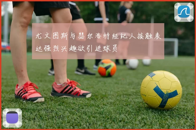 尤文图斯与瑟尔洛特经纪人接触表达强烈兴趣欲引进球员
