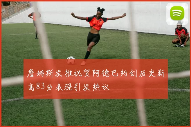 詹姆斯发推祝贺阿德巴约创历史新高83分表现引发热议