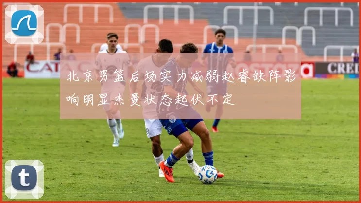 北京男篮后场实力减弱赵睿缺阵影响明显杰曼状态起伏不定
