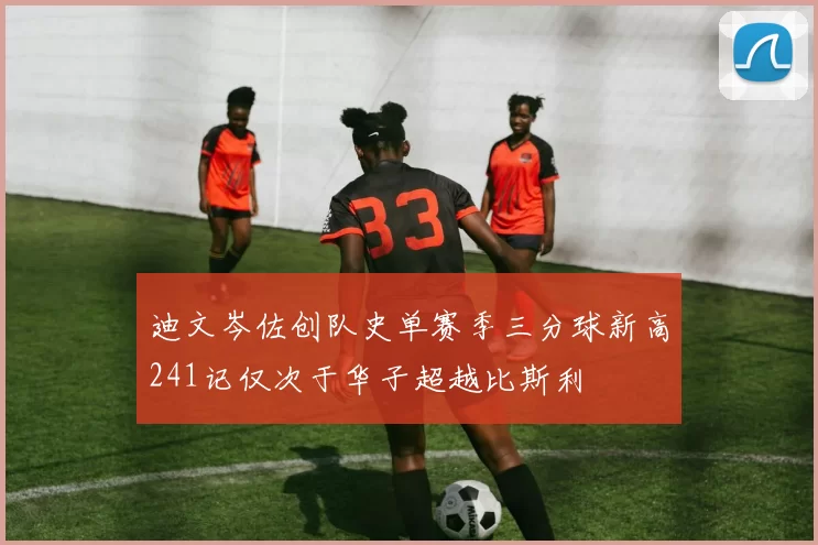 迪文岑佐创队史单赛季三分球新高241记仅次于华子超越比斯利