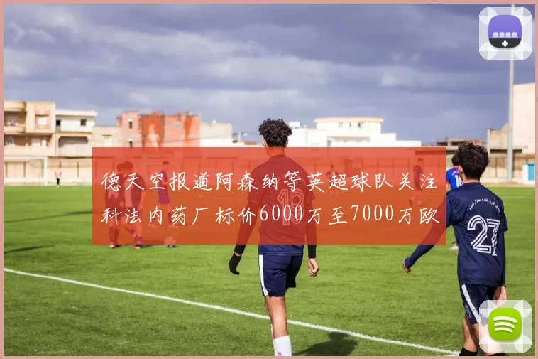 德天空报道阿森纳等英超球队关注科法内药厂标价6000万至7000万欧元