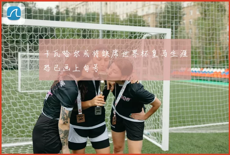 卡瓦哈尔或将缺席世界杯皇马生涯恐已画上句号