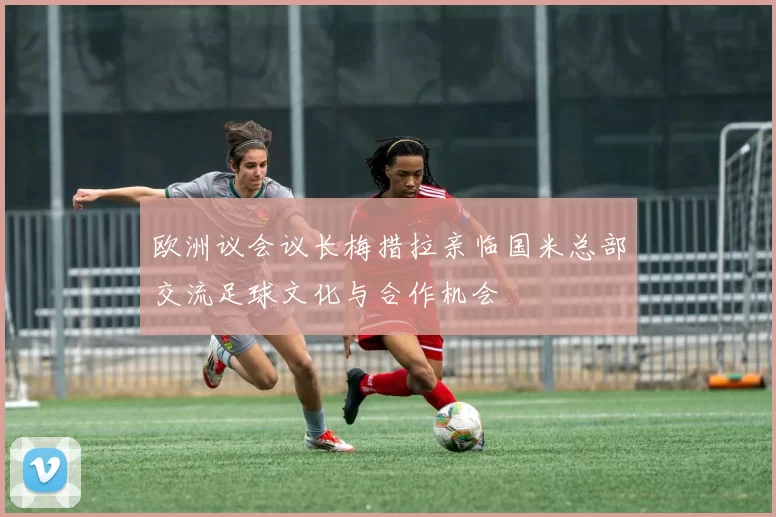 欧洲议会议长梅措拉亲临国米总部交流足球文化与合作机会