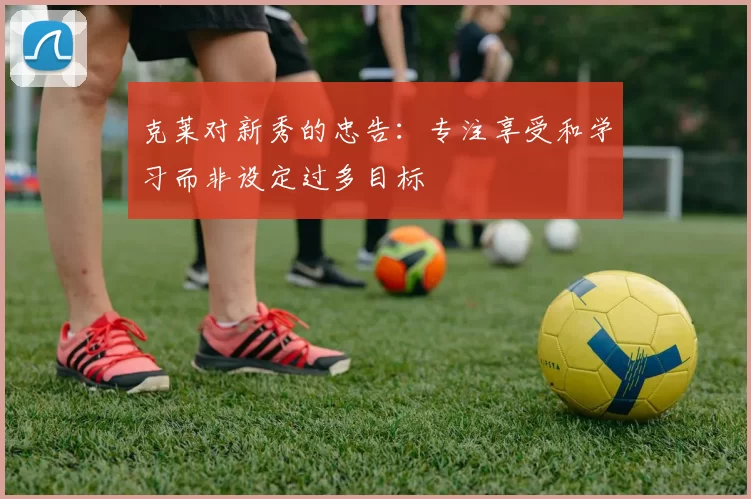 克莱对新秀的忠告：专注享受和学习而非设定过多目标