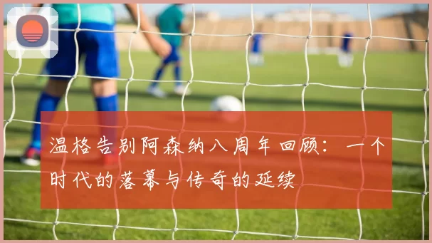 温格告别阿森纳八周年回顾：一个时代的落幕与传奇的延续