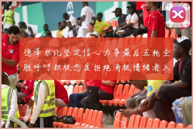 德泽尔比坚定信心力争最后五轮全胜呼吁积极态度拒绝消极情绪者入训