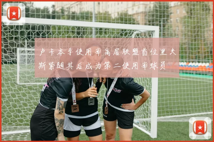 卢卡本季使用率高居联盟首位里夫斯紧随其后成为第二使用率球员