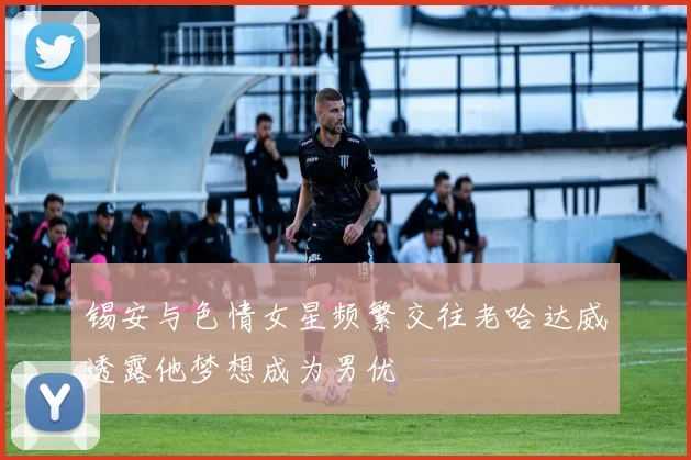 锡安与色情女星频繁交往老哈达威透露他梦想成为男优